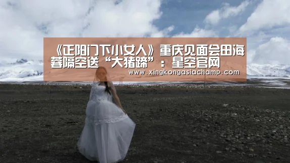 《正阳门下小女人》重庆见面会田海蓉隔空送“大猪蹄”:星空官网(图3) 星空真人